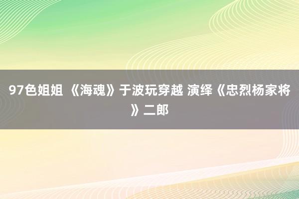 97色姐姐 《海魂》于波玩穿越 演绎《忠烈杨家将》二郎