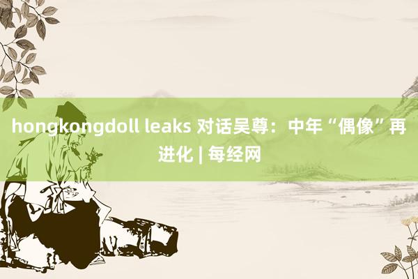 hongkongdoll leaks 对话吴尊：中年“偶像”再进化 | 每经网