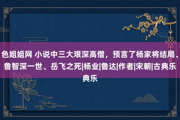 色姐姐网 小说中三大艰深高僧，预言了杨家将结局、鲁智深一世、岳飞之死|杨业|鲁达|作者|宋朝|古典乐