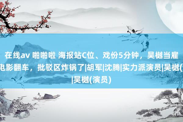 在线av 啪啪啦 海报站C位、戏份5分钟，吴樾当雇主拍电影翻车，批驳区炸锅了|胡军|沈腾|实力派演员|吴樾(演员)