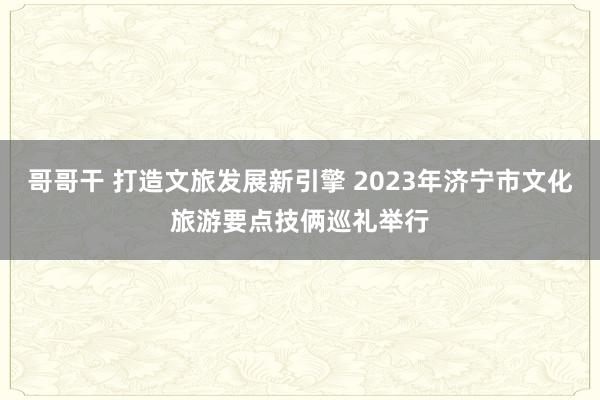 哥哥干 打造文旅发展新引擎 2023年济宁市文化旅游要点技俩巡礼举行