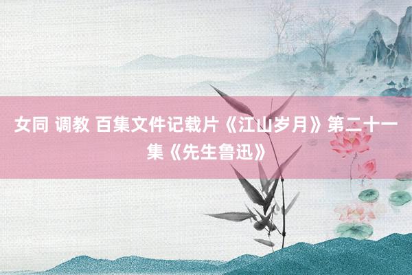 女同 调教 百集文件记载片《江山岁月》第二十一集《先生鲁迅》