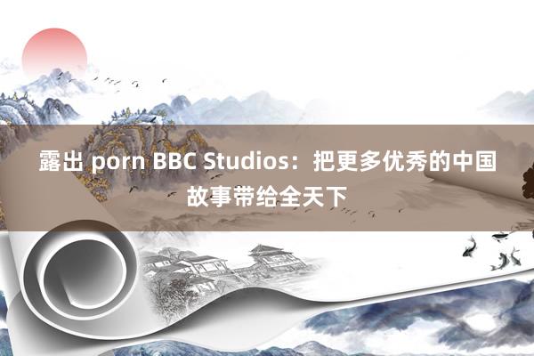 露出 porn BBC Studios：把更多优秀的中国故事带给全天下