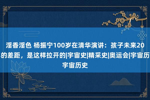 淫香淫色 杨振宁100岁在清华演讲：孩子未来20年的差距，是这样拉开的|宇宙史|精采史|奥运会|宇宙历史