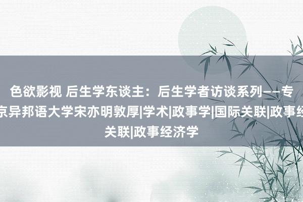 色欲影视 后生学东谈主：后生学者访谈系列——专访北京异邦语大学宋亦明敦厚|学术|政事学|国际关联|政事经济学