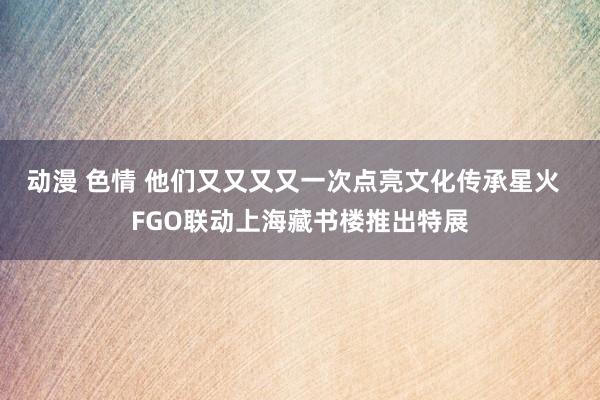 动漫 色情 他们又又又又一次点亮文化传承星火  FGO联动上海藏书楼推出特展