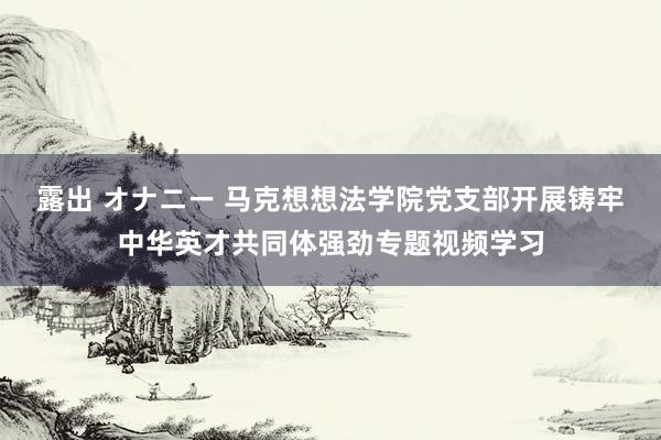 露出 オナニー 马克想想法学院党支部开展铸牢中华英才共同体强劲专题视频学习