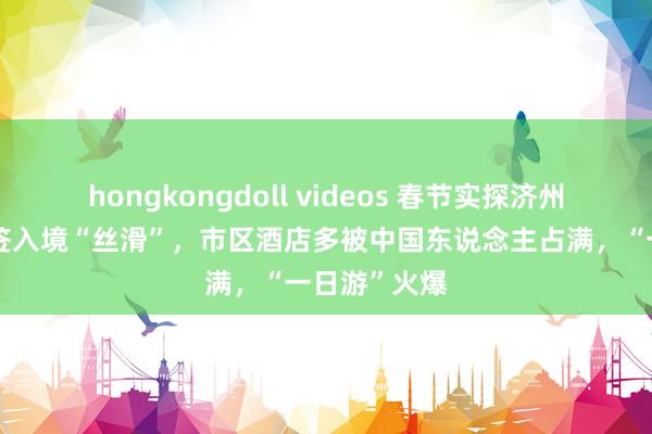 hongkongdoll videos 春节实探济州岛：落地免签入境“丝滑”，市区酒店多被中国东说念主占满，“一日游”火爆