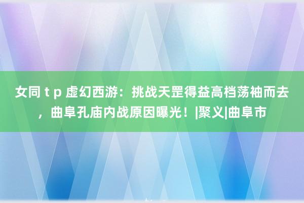 女同 t p 虚幻西游：挑战天罡得益高档荡袖而去，曲阜孔庙内战原因曝光！|聚义|曲阜市